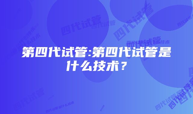 第四代试管:第四代试管是什么技术？