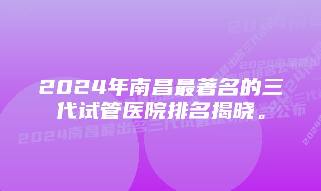 2024年南昌最著名的三代试管医院排名揭晓。