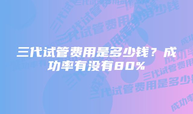 三代试管费用是多少钱？成功率有没有80%