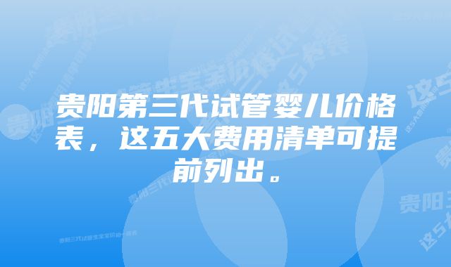 贵阳第三代试管婴儿价格表，这五大费用清单可提前列出。