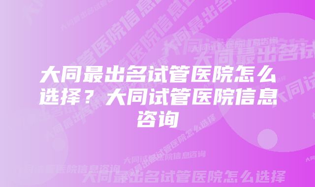 大同最出名试管医院怎么选择？大同试管医院信息咨询