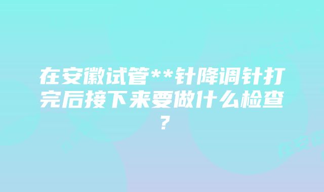 在安徽试管**针降调针打完后接下来要做什么检查？