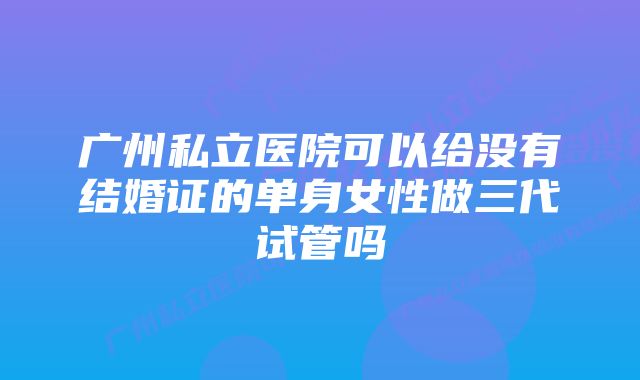 广州私立医院可以给没有结婚证的单身女性做三代试管吗