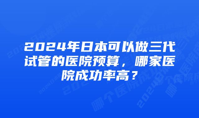 2024年日本可以做三代试管的医院预算，哪家医院成功率高？