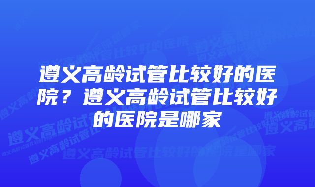 遵义高龄试管比较好的医院？遵义高龄试管比较好的医院是哪家