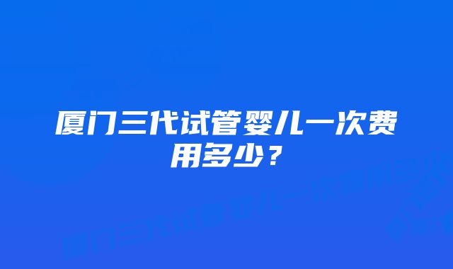 厦门三代试管婴儿一次费用多少？