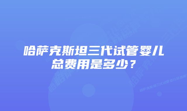 哈萨克斯坦三代试管婴儿总费用是多少？