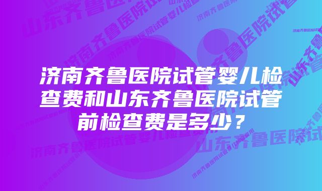 济南齐鲁医院试管婴儿检查费和山东齐鲁医院试管前检查费是多少？