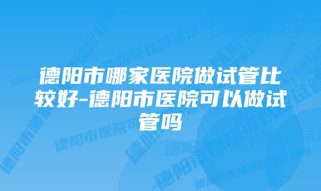 德阳市哪家医院做试管比较好-德阳市医院可以做试管吗