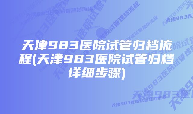 天津983医院试管归档流程(天津983医院试管归档详细步骤)