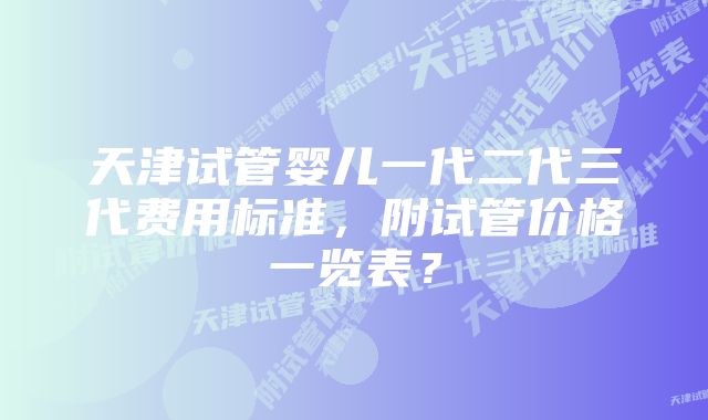 天津试管婴儿一代二代三代费用标准，附试管价格一览表？