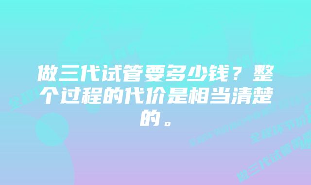 做三代试管要多少钱？整个过程的代价是相当清楚的。