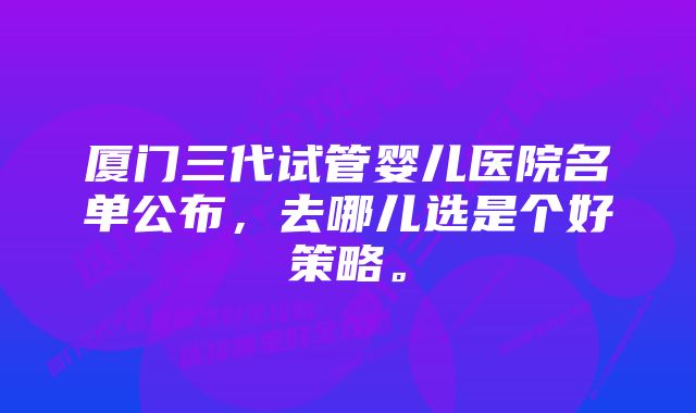 厦门三代试管婴儿医院名单公布，去哪儿选是个好策略。