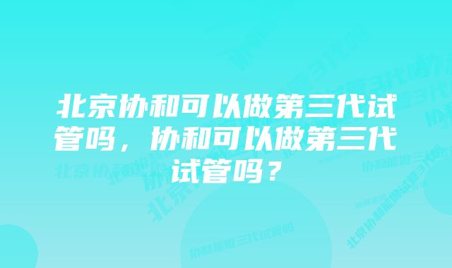 北京协和可以做第三代试管吗，协和可以做第三代试管吗？