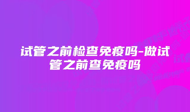 试管之前检查免疫吗-做试管之前查免疫吗