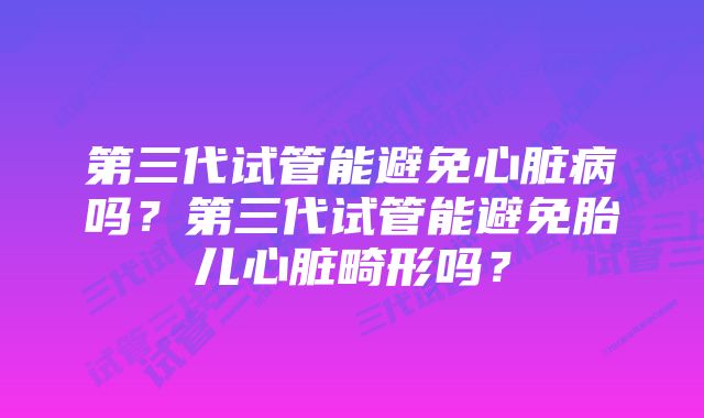 第三代试管能避免心脏病吗？第三代试管能避免胎儿心脏畸形吗？