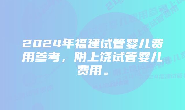 2024年福建试管婴儿费用参考，附上饶试管婴儿费用。