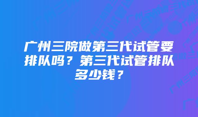 广州三院做第三代试管要排队吗？第三代试管排队多少钱？