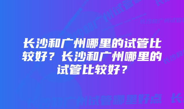 长沙和广州哪里的试管比较好？长沙和广州哪里的试管比较好？