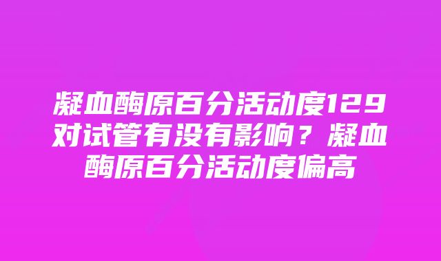 凝血酶原百分活动度129对试管有没有影响？凝血酶原百分活动度偏高