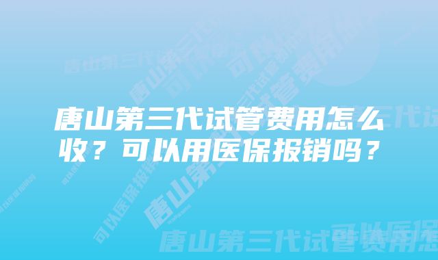 唐山第三代试管费用怎么收？可以用医保报销吗？