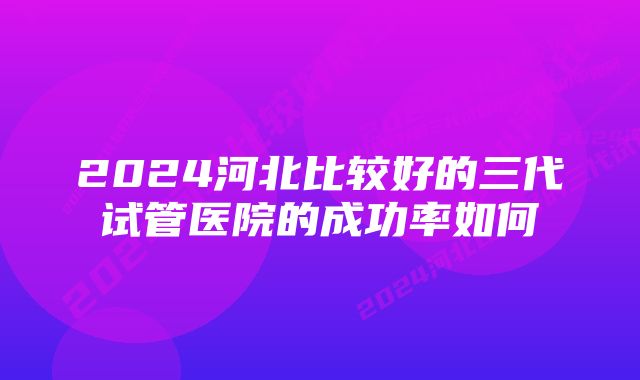 2024河北比较好的三代试管医院的成功率如何