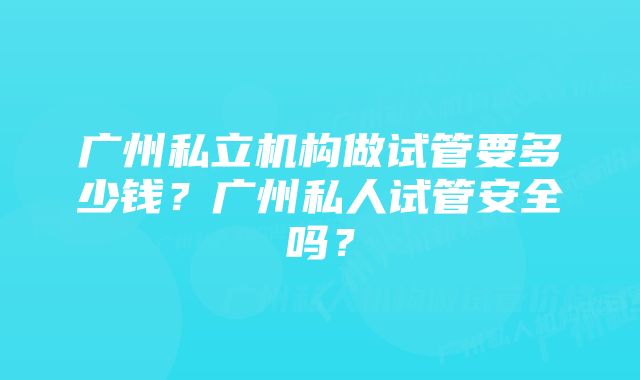 广州私立机构做试管要多少钱？广州私人试管安全吗？