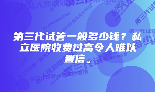 第三代试管一般多少钱？私立医院收费过高令人难以置信。