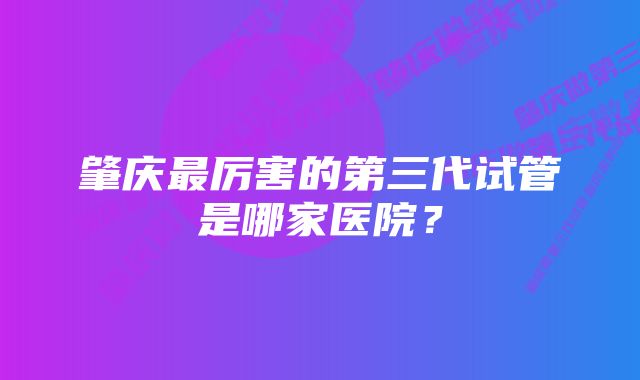 肇庆最厉害的第三代试管是哪家医院？