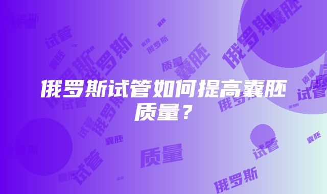 俄罗斯试管如何提高囊胚质量？