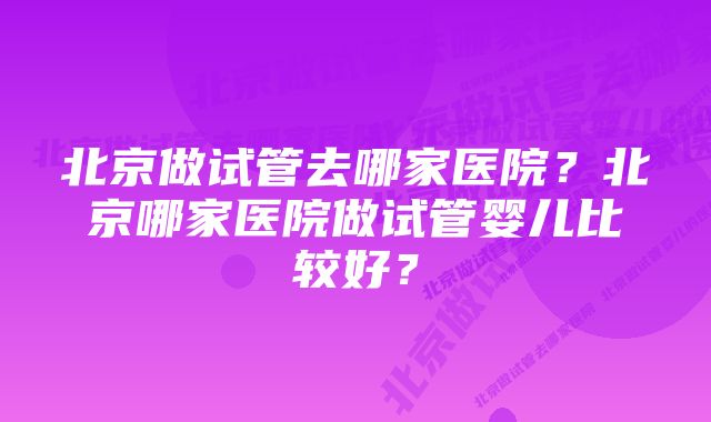 北京做试管去哪家医院？北京哪家医院做试管婴儿比较好？