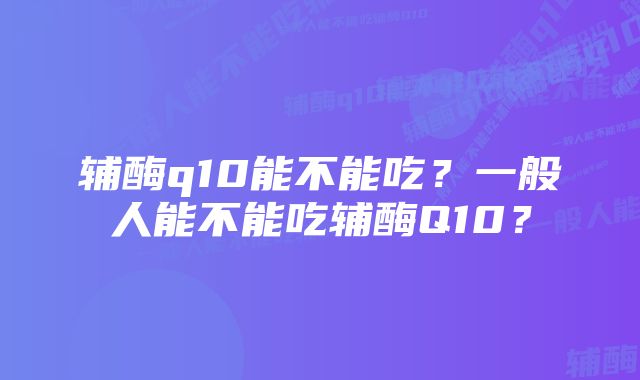 辅酶q10能不能吃？一般人能不能吃辅酶Q10？