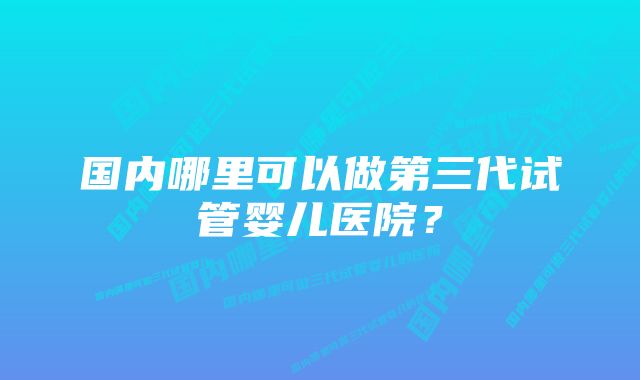 国内哪里可以做第三代试管婴儿医院？