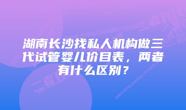 湖南长沙找私人机构做三代试管婴儿价目表，两者有什么区别？