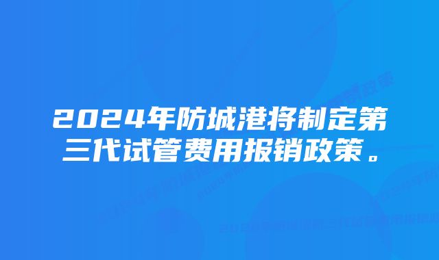 2024年防城港将制定第三代试管费用报销政策。