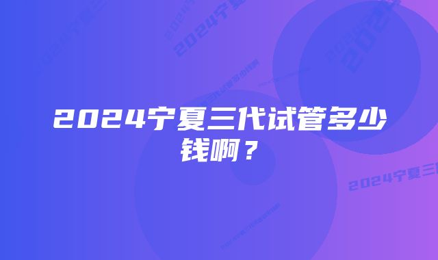 2024宁夏三代试管多少钱啊？