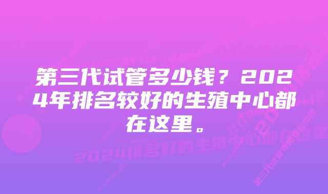 第三代试管多少钱？2024年排名较好的生殖中心都在这里。