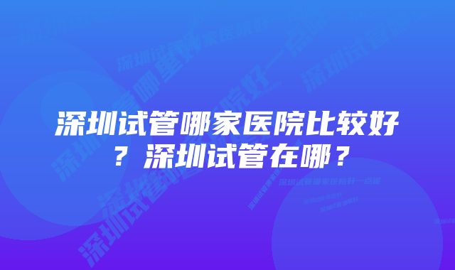 深圳试管哪家医院比较好？深圳试管在哪？