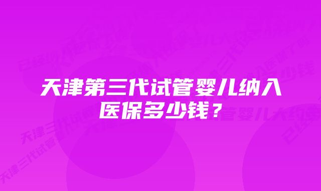 天津第三代试管婴儿纳入医保多少钱？