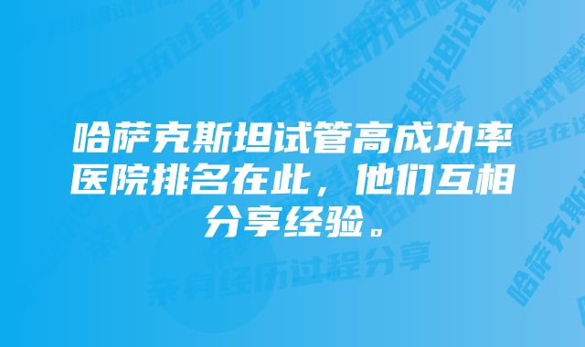 哈萨克斯坦试管高成功率医院排名在此，他们互相分享经验。