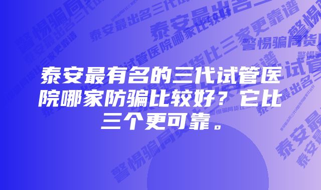 泰安最有名的三代试管医院哪家防骗比较好？它比三个更可靠。