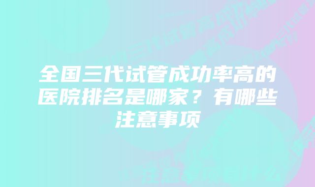 全国三代试管成功率高的医院排名是哪家？有哪些注意事项