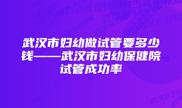 武汉市妇幼做试管要多少钱——武汉市妇幼保健院试管成功率