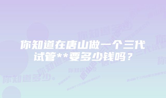 你知道在唐山做一个三代试管**要多少钱吗？