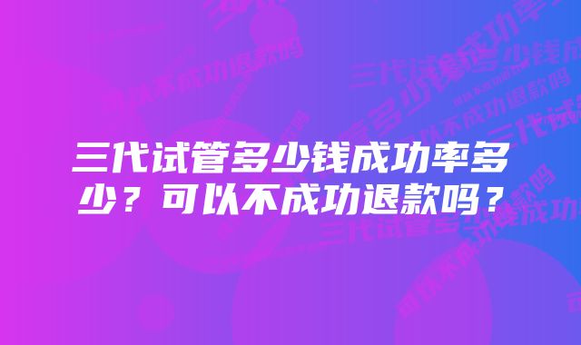 三代试管多少钱成功率多少？可以不成功退款吗？