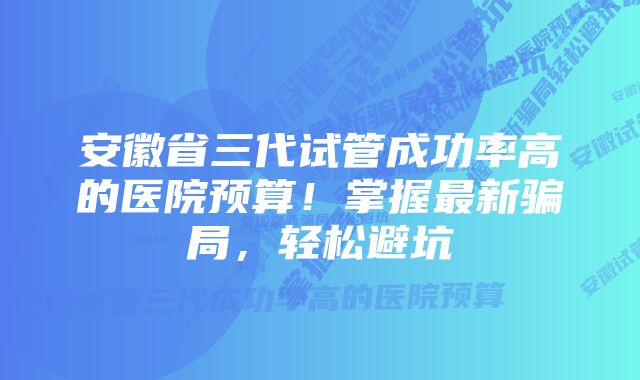 安徽省三代试管成功率高的医院预算！掌握最新骗局，轻松避坑