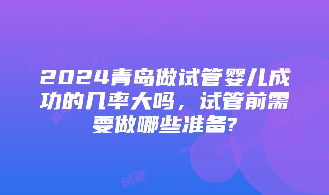 2024青岛做试管婴儿成功的几率大吗，试管前需要做哪些准备?