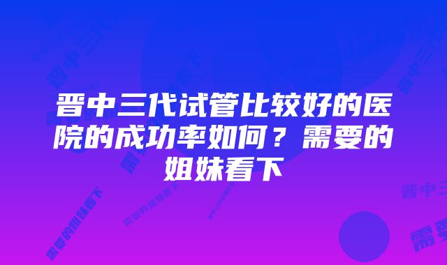 晋中三代试管比较好的医院的成功率如何？需要的姐妹看下