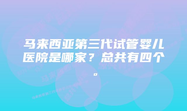 马来西亚第三代试管婴儿医院是哪家？总共有四个。