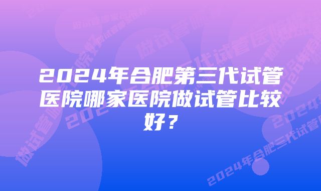 2024年合肥第三代试管医院哪家医院做试管比较好？